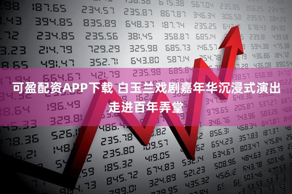 可盈配资APP下载 白玉兰戏剧嘉年华沉浸式演出走进百年弄堂