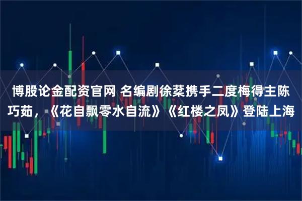 博股论金配资官网 名编剧徐棻携手二度梅得主陈巧茹，《花自飘零水自流》《红楼之凤》登陆上海