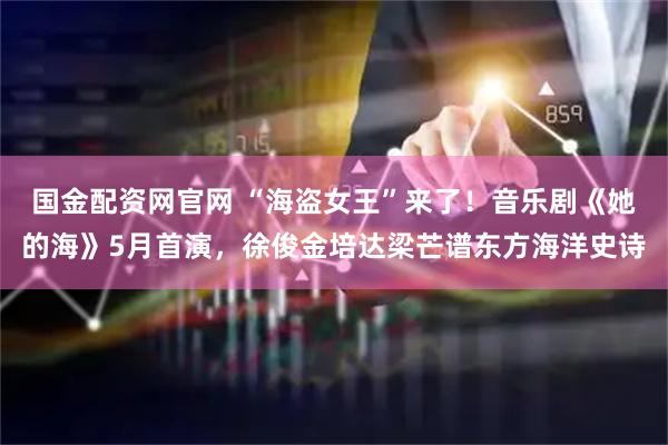 国金配资网官网 “海盗女王”来了！音乐剧《她的海》5月首演，徐俊金培达梁芒谱东方海洋史诗