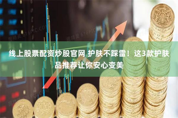 线上股票配资炒股官网 护肤不踩雷！这3款护肤品推荐让你安心变美