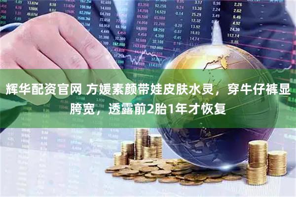 辉华配资官网 方媛素颜带娃皮肤水灵，穿牛仔裤显胯宽，透露前2胎1年才恢复