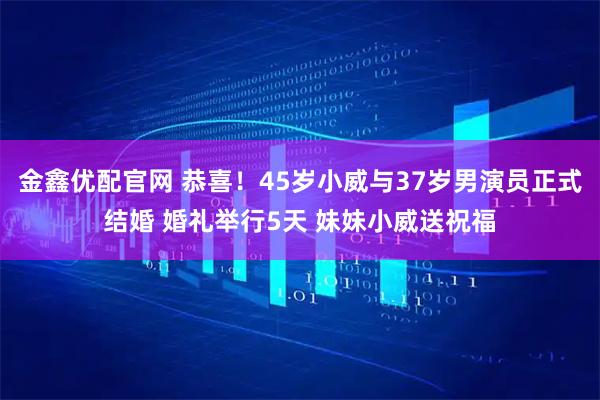 金鑫优配官网 恭喜！45岁小威与37岁男演员正式结婚 婚礼举行5天 妹妹小威送祝福