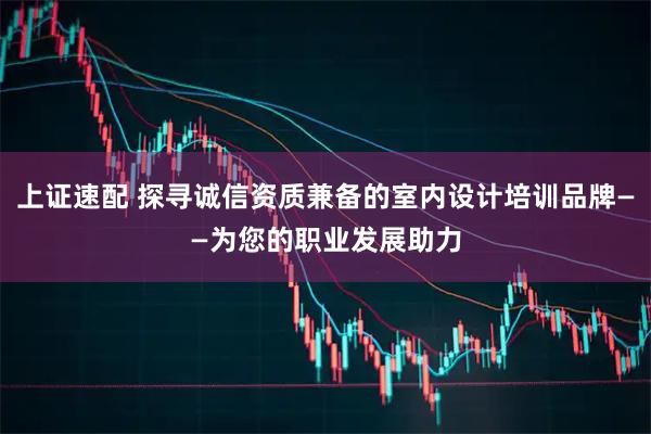 上证速配 探寻诚信资质兼备的室内设计培训品牌——为您的职业发展助力