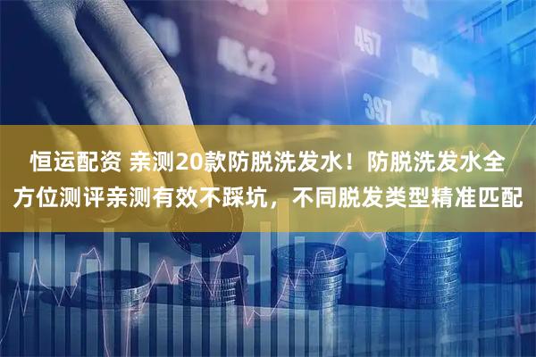 恒运配资 亲测20款防脱洗发水！防脱洗发水全方位测评亲测有效不踩坑，不同脱发类型精准匹配