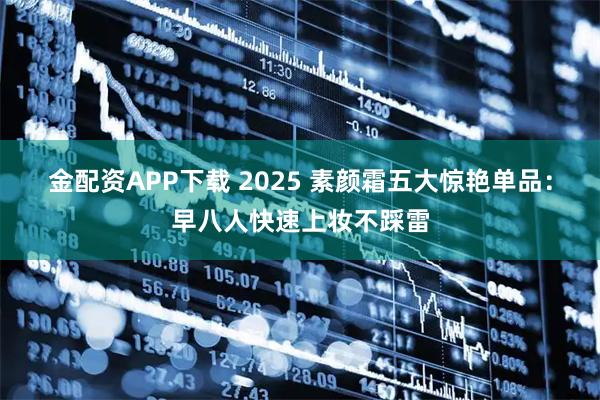 金配资APP下载 2025 素颜霜五大惊艳单品：早八人快速上妆不踩雷