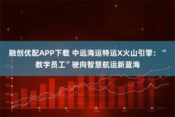 融创优配APP下载 中远海运特运X火山引擎：“数字员工”驶向智慧航运新蓝海