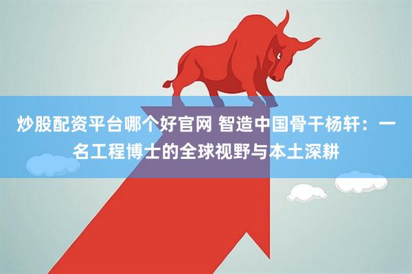 炒股配资平台哪个好官网 智造中国骨干杨轩：一名工程博士的全球视野与本土深耕
