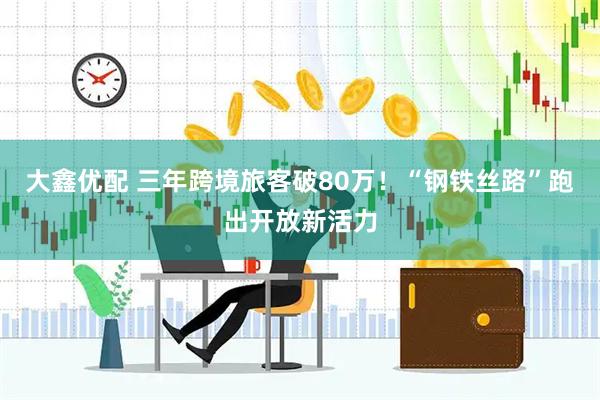 大鑫优配 三年跨境旅客破80万！“钢铁丝路”跑出开放新活力