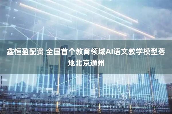 鑫恒盈配资 全国首个教育领域AI语文教学模型落地北京通州