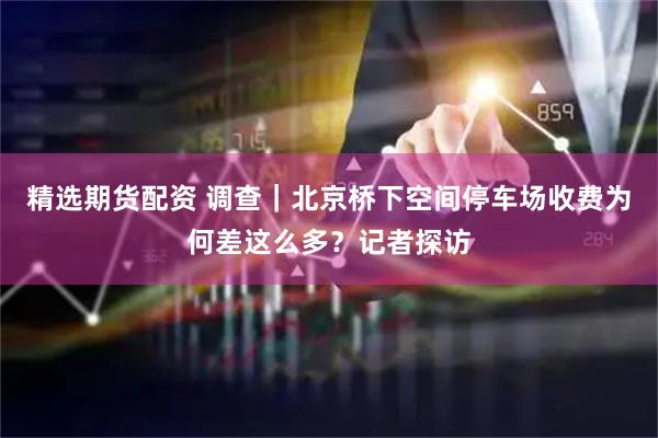 精选期货配资 调查｜北京桥下空间停车场收费为何差这么多？记者探访