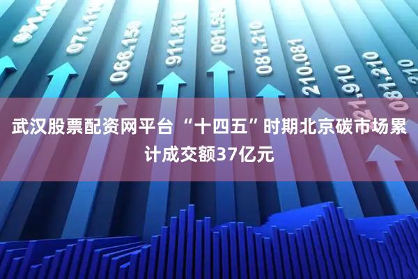 武汉股票配资网平台 “十四五”时期北京碳市场累计成交额37亿元