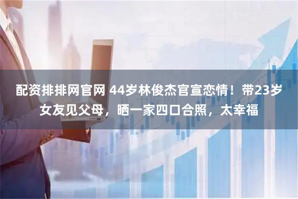 配资排排网官网 44岁林俊杰官宣恋情！带23岁女友见父母，晒一家四口合照，太幸福