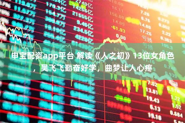 申宝配资app平台 解读《人之初》13位女角色，吴飞飞勤奋好学，曲梦让人心疼