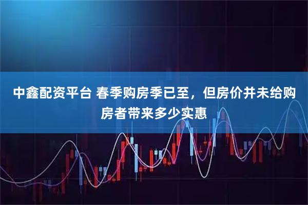 中鑫配资平台 春季购房季已至，但房价并未给购房者带来多少实惠