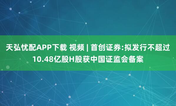 天弘忧配APP下载 视频 | 首创证券:拟发行不超过10.48亿股H股获中国证监会备案