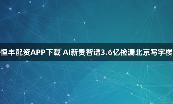 恒丰配资APP下载 AI新贵智谱3.6亿捡漏北京写字楼