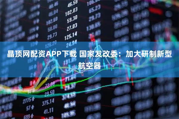 晶顶网配资APP下载 国家发改委：加大研制新型航空器