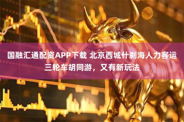 国融汇通配资APP下载 北京西城什刹海人力客运三轮车胡同游，又有新玩法