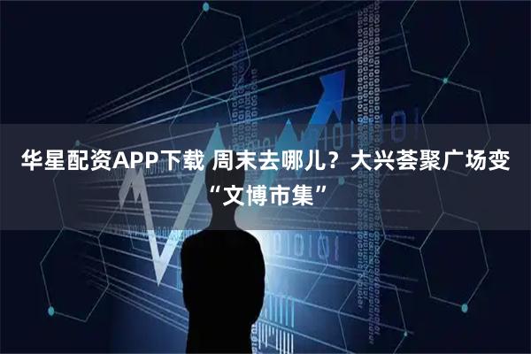华星配资APP下载 周末去哪儿？大兴荟聚广场变“文博市集”