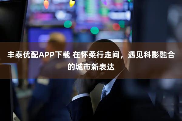 丰泰优配APP下载 在怀柔行走间，遇见科影融合的城市新表达
