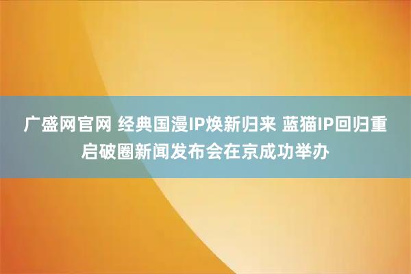 广盛网官网 经典国漫IP焕新归来 蓝猫IP回归重启破圈新闻发布会在京成功举办