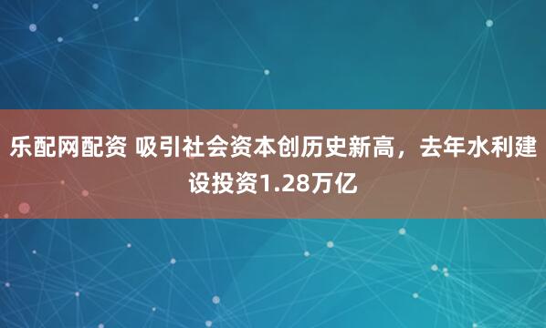 乐配网配资 吸引社会资本创历史新高，去年水利建设投资1.28万亿