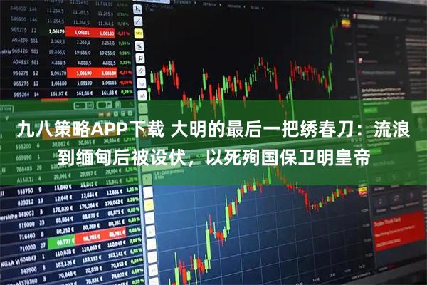 九八策略APP下载 大明的最后一把绣春刀：流浪到缅甸后被设伏，以死殉国保卫明皇帝