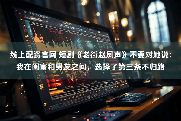 线上配资官网 短剧《老街赵凤声》不要对她说：我在闺蜜和男友之间，选择了第三条不归路