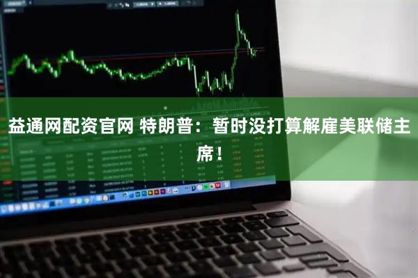 益通网配资官网 特朗普：暂时没打算解雇美联储主席！