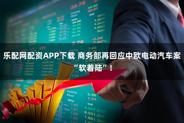 乐配网配资APP下载 商务部再回应中欧电动汽车案“软着陆”！