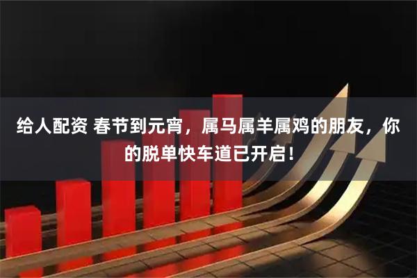 给人配资 春节到元宵，属马属羊属鸡的朋友，你的脱单快车道已开启！