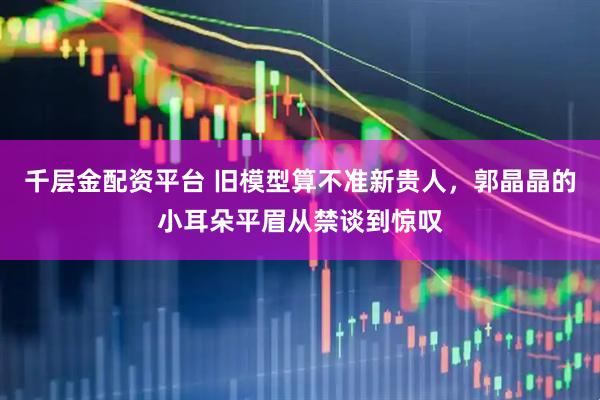 千层金配资平台 旧模型算不准新贵人，郭晶晶的小耳朵平眉从禁谈到惊叹