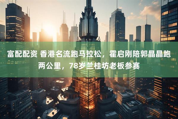 富配配资 香港名流跑马拉松，霍启刚陪郭晶晶跑两公里，78岁兰桂坊老板参赛