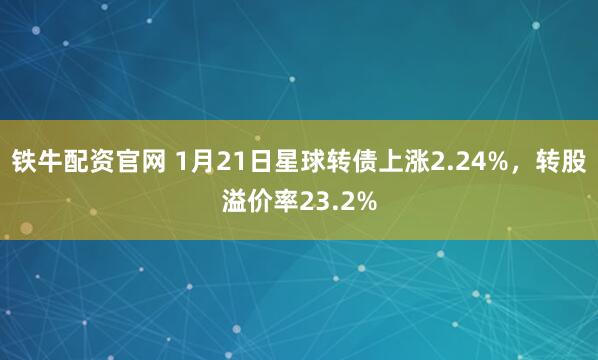 铁牛配资官网 1月21日星球转债上涨2.24%，转股溢价率23.2%