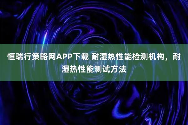 恒瑞行策略网APP下载 耐湿热性能检测机构，耐湿热性能测试方法