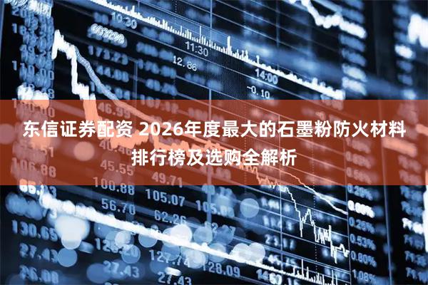东信证券配资 2026年度最大的石墨粉防火材料排行榜及选购全解析
