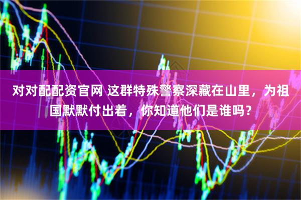 对对配配资官网 这群特殊警察深藏在山里，为祖国默默付出着，你知道他们是谁吗？