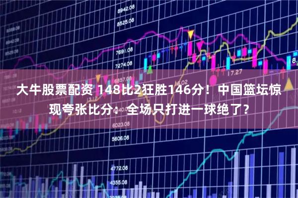 大牛股票配资 148比2狂胜146分！中国篮坛惊现夸张比分：全场只打进一球绝了？