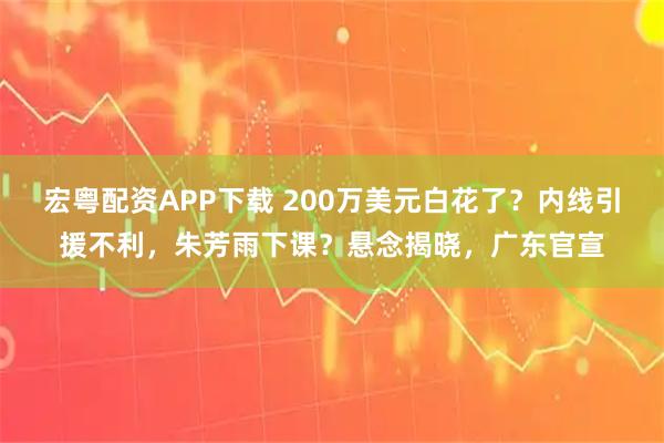 宏粤配资APP下载 200万美元白花了？内线引援不利，朱芳雨下课？悬念揭晓，广东官宣