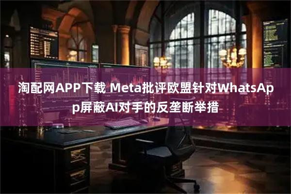 淘配网APP下载 Meta批评欧盟针对WhatsApp屏蔽AI对手的反垄断举措