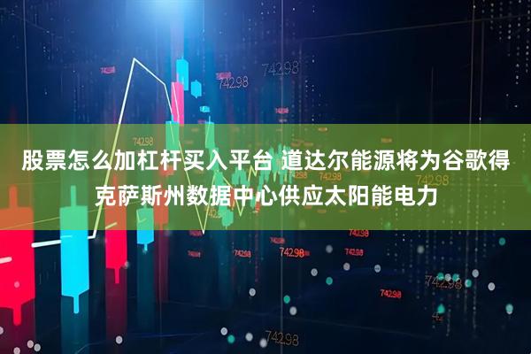 股票怎么加杠杆买入平台 道达尔能源将为谷歌得克萨斯州数据中心供应太阳能电力