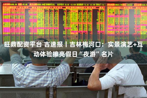 旺鼎配资平台 吉速报丨吉林梅河口：实景演艺+互动体验擦亮假日“夜游”名片