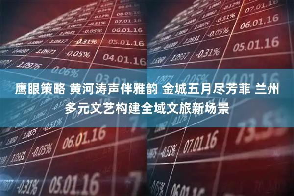 鹰眼策略 黄河涛声伴雅韵 金城五月尽芳菲 兰州多元文艺构建全域文旅新场景