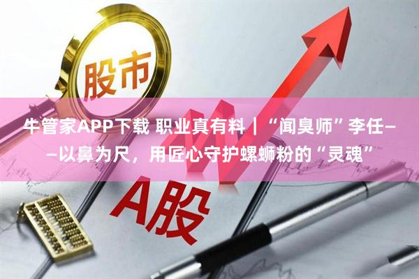 牛管家APP下载 职业真有料｜“闻臭师”李任——以鼻为尺，用匠心守护螺蛳粉的“灵魂”