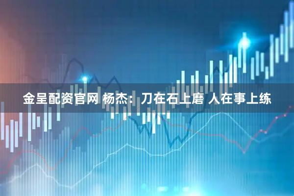 金呈配资官网 杨杰：刀在石上磨 人在事上练