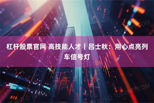 杠杆股票官网 高技能人才｜吕士秋：用心点亮列车信号灯