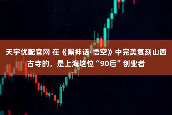 天宇优配官网 在《黑神话·悟空》中完美复刻山西古寺的，是上海这位“90后”创业者