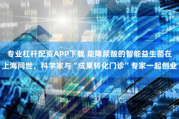 专业杠杆配资APP下载 能降尿酸的智能益生菌在上海问世，科学家与“成果转化门诊”专家一起创业