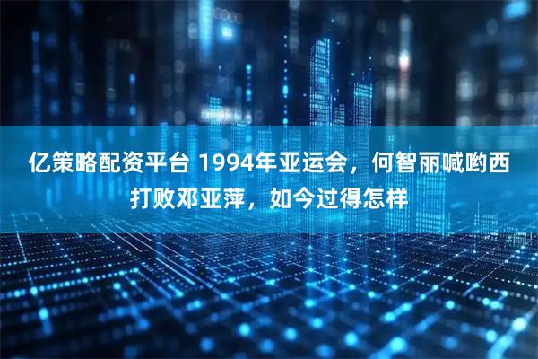 亿策略配资平台 1994年亚运会，何智丽喊哟西打败邓亚萍，如今过得怎样
