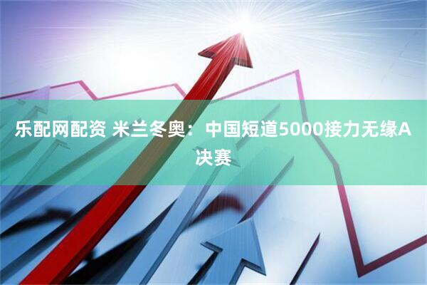 乐配网配资 米兰冬奥：中国短道5000接力无缘A决赛